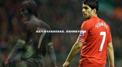 南宫28-亚马尔耻骨伤势未愈，欧冠对阵纽卡恐缺席