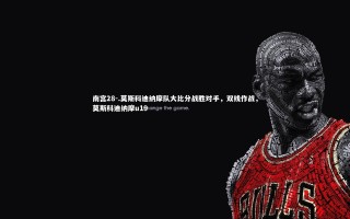 南宫28-.莫斯科迪纳摩队大比分战胜对手，双线作战，莫斯科迪纳摩u19