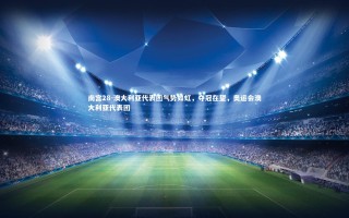 南宫28-澳大利亚代表团气势如虹，夺冠在望，奥运会澳大利亚代表团