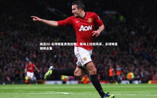 南宫28-足球明星表现抢眼，赛场上绽放风采，足球明星视频合集