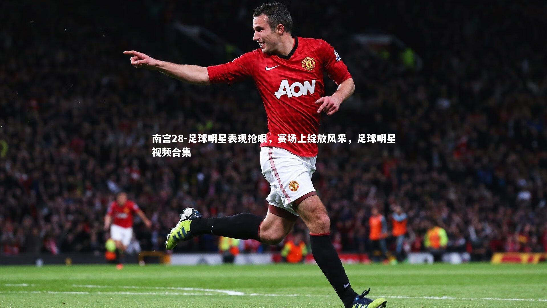 南宫28-足球明星表现抢眼，赛场上绽放风采，足球明星视频合集-第1张图片-南宫28